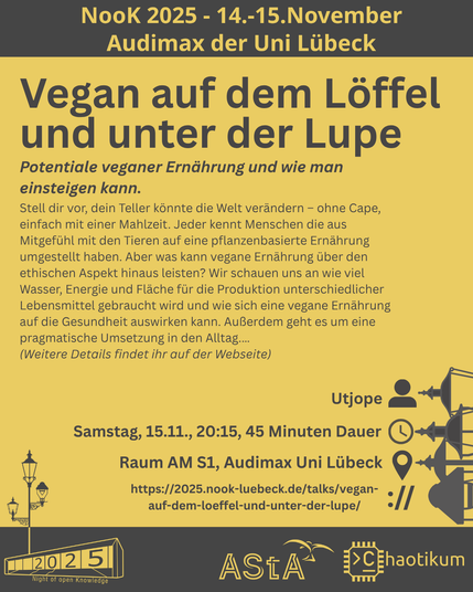 Oben steht "NooK 2025 - 14.-15.November - Audimax der Uni Lübeck".
Dann kommt die Überschrift "Vegan auf dem Löffel und unter der Lupe" mit dem Untertitel "Potentiale veganer Ernährung und wie man einsteigen kann." und weiteren Details zum Vortrag.
Beschreibungstext: "Stell dir vor, dein Teller könnte die Welt verändern – ohne Cape, einfach mit einer Mahlzeit. Jeder kennt Menschen die aus Mitgefühl mit den Tieren auf eine pflanzenbasierte Ernährung umgestellt haben. Aber was kann vegane Ernährung über den ethischen Aspekt hinaus leisten? Wir schauen uns an wie viel Wasser, Energie und Fläche für die Produktion unterschiedlicher Lebensmittel gebraucht wird und wie sich eine vegane Ernährung auf die Gesundheit auswirken kann. Außerdem geht es um eine pragmatische Umsetzung in den Alltag.…
(Weitere Details findet ihr auf der Webseite)"
Folgende Informationen sind außerdem zum Vortrag gegeben:
Speaker: Utjope
Zeit: Samstag, 15.11., 20:15, 45 Minuten Dauer
Ort: Raum AM S1, Audimax Uni Lübeck
Website: https://2025.nook-luebeck.de/talks/vegan-auf-dem-loeffel-und-unter-der-lupe/
Unten im Bild ist das Logo der NooK, das Uni-Luebeck-Audimax mit einer 2025 auf den Glasfenster und eine Laternenstange mit drei Gaslaternen. Daneben das Logo des AStA der Uni Lübeck und des Chaotikums.