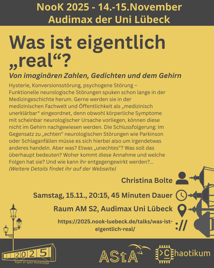 Oben steht "NooK 2025 - 14.-15.November - Audimax der Uni Lübeck".
Dann kommt die Überschrift "Was ist eigentlich „real“?" mit dem Untertitel "Von imaginären Zahlen, Gedichten und dem Gehirn" und weiteren Details zum Vortrag.
Beschreibungstext: "Hysterie, Konversionsstörung, psychogene Störung – Funktionelle neurologische Störungen spuken schon lange in der Medizingeschichte herum. Gerne werden sie in der medizinischen Fachwelt und Öffentlichkeit als „medizinisch unerklärbar“ eingeordnet, denn obwohl körperliche Symptome mit scheinbar neurologischer Ursache vorliegen, können diese nicht im Gehirn nachgewiesen werden. Die Schlussfolgerung: Im Gegensatz zu „echten“ neurologischen Störungen wie Parkinson oder Schlaganfällen müsse es sich hierbei also um irgendetwas anderes handeln. Aber was? Etwas „unechtes“? Was soll das überhaupt bedeuten? Woher kommt diese Annahme und welche Folgen hat sie? Und wie kann ihr entgegengewirkt werden?…
(Weitere Details findet ihr auf der Webseite)"
Folgende Informationen sind außerdem zum Vortrag gegeben:
Speaker: Christina Bolte
Zeit: Samstag, 15.11., 20:15, 45 Minuten Dauer
Ort: Raum AM S2, Audimax Uni Lübeck
Website: https://2025.nook-luebeck.de/talks/was-ist-eigentlich-real/
Unten im Bild ist das Logo der NooK, das Uni-Luebeck-Audimax mit einer 2025 auf den Glasfenster und eine Laternenstange mit drei Gaslaternen. Daneben das Logo des AStA der Uni Lübeck und des Chaotikums.