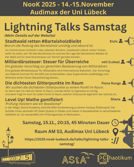 Oben steht "NooK 2025 - 14.-15.November - Audimax der Uni Lübeck".
Dann die Überschrift "Lightning Talks Samstag" mit dem Hinweis "Mehr Details auf der Website" und mehrere Titel mit kurzen Texten:

Titel: Stadtwald retten #BartelsholzBleibt
Untertitel: Warum die Rodung des Bartelsholz unnötig und absurd ist
Speaker: Eichi
Text: Ich möchte einen Einblick in das Lübecker Bündnis „Stadtwald Lübeck retten“ bieten…

Titel: Milliardärssteuer: Steuer für Überreiche
Untertitel: Ein globaler Vorschlag zur gerechten Besteuerung von Milliardären.
Speaker: veti (Lukas)
Text: Eine globale Mindeststeuer für Milliardäre wird international diskutiert…

Titel: Die dichtesten Gitterpunkte im Raum
Untertitel: Wir suchen die dichtesten Gitterpunkte zu einem Punkt im Raum.
Speaker: Fiona Runge
Text: Ihr kennt das: Ihr habt ein Gitter im Raum, und das Gitter ist irgendwie so schräg.
Und dann fragt ihr euch für jeden Punkt im Raum…

Titel: Level Up! Mathe gamifiziert
Untertitel: Prüfung meistern wie ein Bosskampf
Speaker: Shana
Text: In der Magic Sword Academy wird die MSA-Vorbereitung zu einem Fantasy-Rollenspiel…

Weitere Informationen:
Zeit: Samstag, 15.11., 20:15, 45 Minuten Dauer
Ort: Raum AM S3, Audimax Uni Lübeck
Website: https://2025.nook-luebeck.de/talks/lightning-talks-samstag/
Unten im Bild ist das Logo der NooK, das Uni-Luebeck-Audimax mit einer 2025 auf den Glasfenster und eine Laternenstange mit drei Gaslaternen. Daneben das Logo des AStA der Uni Lübeck und des Chaotikums.