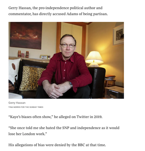 From the article 

Photo of Gerry Hassan

Text

Gerry Hassan, the pro-independence political author and commentator, has directly accused Adams of being partisan.

“Kaye’s biases often show,” he alleged on Twitter in 2019.
“She once told me she hated the SNP and independence as it would lose her London work.”
His allegations of bias were denied by the BBC at that time.
Hassan did not respond to a request for comment.
Adams stoked controversy last year when she read out a text live on air which compared a call by Humza Yousaf, the first minister and SNP leader at the time, for a “Tory-free Scotland” to Hitler’s “final solution” for the Jews during the Holocau