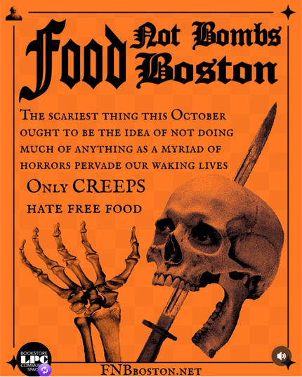 Poster for food not bombs featuring an image of a skull with a sword behind it. The poster is orange with black stylized calligraphic lettering: 

Food Not Bombs Boston

THE SCARIEST THING THIS OCTOBER OUGHT TO BE THE IDEA OF NOT DOING MUCH OF ANYTHING AS A MYRIAD OF HORRORS PERVADE OUR WAKING LIVES

ONLY CREEPS HATE FREE FOOD

FNBBOSTON.NET