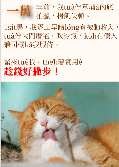 文字說明：

一萬年前，我tuà佇草埔á內底
拍獵，枵飢失頓。

Tsit馬，我逐工早暗lóng有被動收入，
tuà佇大間厝宅，吹冷氣，koh有僕人
兼司機kā我服侍。

緊來tuè我，the̍h著實用ê
趁錢好撇步！

下kha一隻貓仔