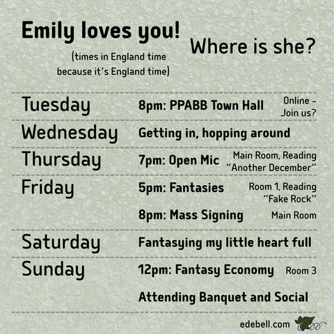 Emily loves you! Where is she? (times in England time because it's England time) / Tuesday 8pm: PPABB Town Hall, Online - Join us? / Wednesday Getting in, hopping around / Thursday 7pm: Open Mic, Main Room, Reading "Another December" / Friday 5pm: Fantasies, Room 1, Reading "Fake Rock", 8pm: Mass Signing, Main Room / Saturday Fantasying my little heart full / Sunday 12pm: Fantasy Economy, Room 3, Attending Banquet and Social / edebell.com with small ivy logo