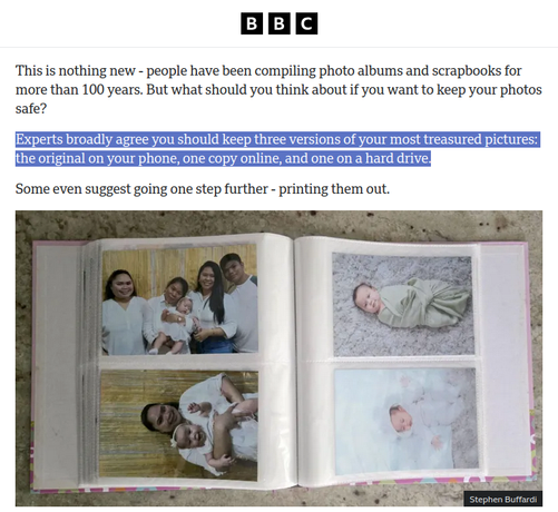 Excerpt from a BBC News article about people printing family photos after losing them to poor choices.

Highlighted is a section that claims (to which I disagree) that:

"Experts broadly agree you should keep three versions of your most treasured pictures: the original on your phone, one copy online, and one on a hard drive."