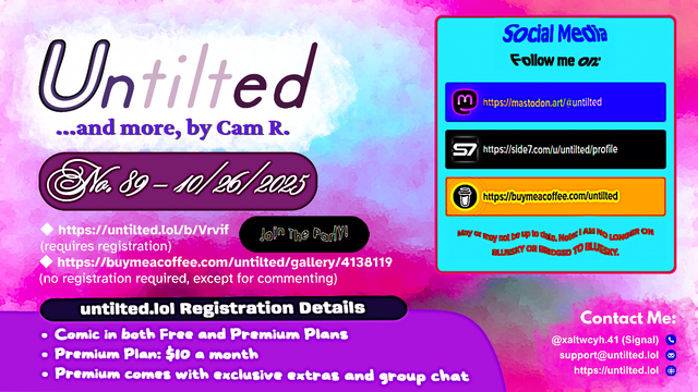 (to the left)
Untilted... and more, by Cam R.
No. 89 - 10/26/2025
https://untilted.lol/b/Vrvif
(requires registration)
https://buymeacoffee.com/untilted/gallery/4138119
(no registration required, except for commenting)

untilted.lol Registration Details
Comic in both Free and Premium Plans
Premium Plan: $10 a month
Premium comes with exclusive extras and group chat

(to the right)
Social Media
Follow me on:
https://mastodon.art/@untilted
https://side7.com/u/untilted/profile
https://buymeacoffee.com/untilted
May or may not be up to date. Note: I AM NO LONGER ON BLUESKY OR BRIDGED TO BLUESKY.

Contact Me:
Signal: (at)xaltwcyh.41
Email: support (at) untilted.lol
Website: https://untilted.lol

background is an abstract gradient of brushstrokes of various colors.

(the reason I show a self-promotion image instead of posting the actual comic is because platforms have a tendency to shrink down the image to the extent that all original data gets easily lost, so I redirect viewers to websites that actually maintain the image instead)

© 2025 Cam R. All rights reserved.