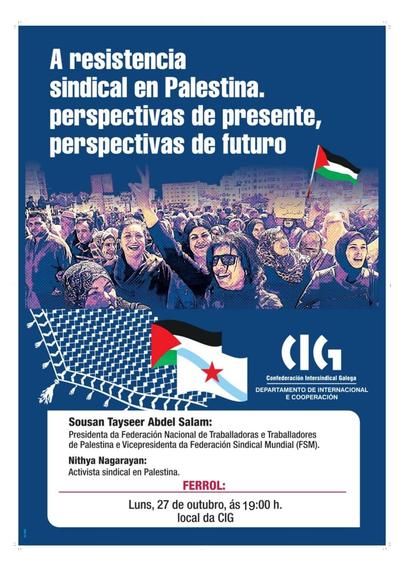 Fotografía dunha manifestación con moita xente, algunhas mulleres con signos de vitoria e bandeiras palestinas.
Cartaz: "A resistencia sindical en Palestina. Perspectivas de presente, perspectivas de futuro"
Elementos gráficos: Bandeira de Palestina e logo da Confederación Intersindical Galega (CIG).
Sousan Tayseer Abdel Salam: Presidenta da Federación Nacional de Traballadoras e Traballadores de Palestina e Vicepresidenta da Federación Sindical Mundial (FSM).
Nithya Nagarayan: Activista sindical en Palestina.
Data e lugar: Luns, 27 de outubro, ás 19:00 h, local da CIG.