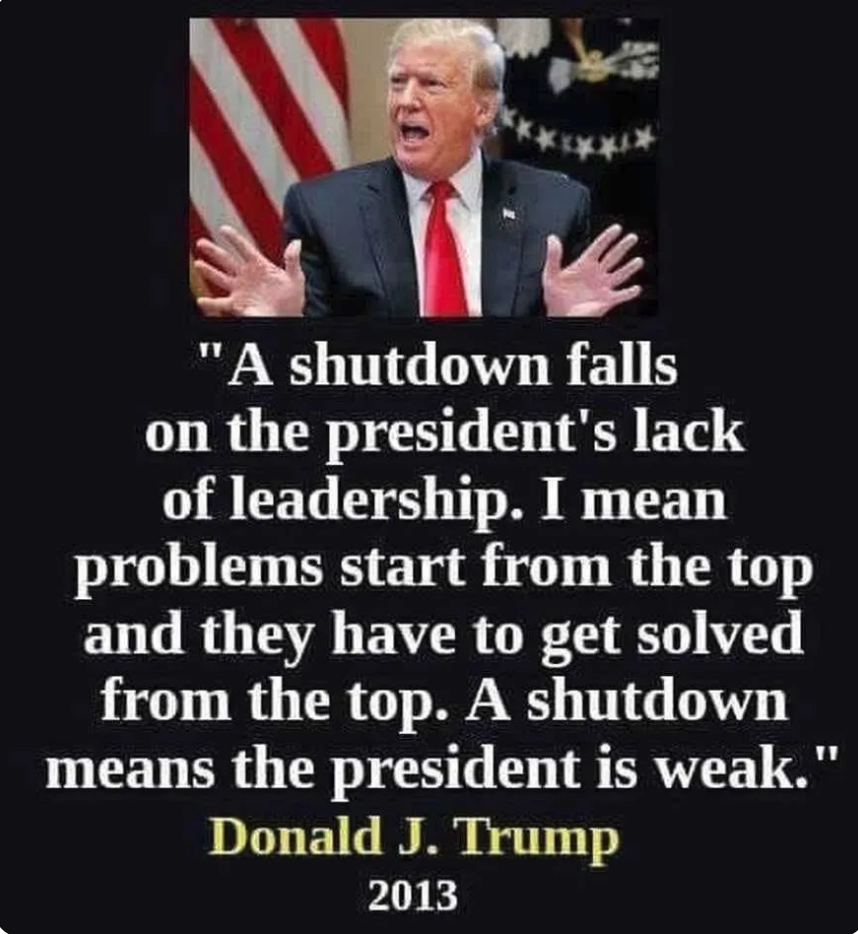 ****** "A shutdown falls on the president's lack of leadership. I mean problems start from the top and they have to get solved from the top. A shutdown means the president is weak." Donald J. Trump 2013