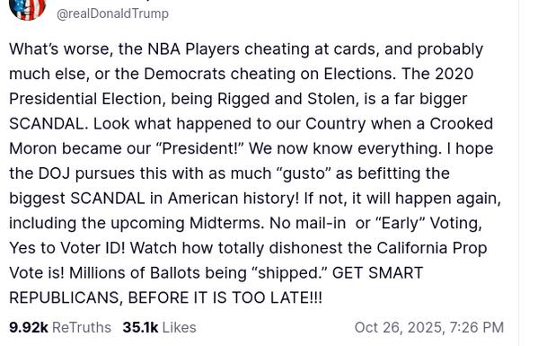 DementiaDon secreted this om his antisocial media platform: "@realDonaldTrump

What’s worse, the NBA Players cheating at cards, and probably much else, or the Democrats cheating on Elections. The 2020 Presidential Election, being Rigged and Stolen, is a far bigger SCANDAL. Look what happened to our Country when a Crooked Moron became our “President!” We now know everything. I hope the DOJ pursues this with as much “gusto” as befitting the biggest SCANDAL in American history! If not, it will happen again, including the upcoming Midterms. No mail-in  or “Early” Voting, Yes to Voter ID! Watch how totally dishonest the California Prop Vote is! Millions of Ballots being “shipped.” GET SMART REPUBLICANS, BEFORE IT IS TOO LATE!!!
Oct 26, 2025, 7:26 PM"