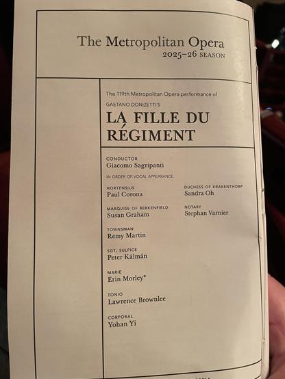 The Metropolitan Opera
2025-26 SEASON
The 119th Metropolitan Opera performance of
GAETANO DONIZETTI'S
LA FILLE DU
REGIMENT
CONDUCTOR
Giacomo Sagripanti
IN ORDER OF VOCAL APPEARANCE
HORTENSIUS
Paul Corona
MARQUISE OF BERKENFIELD
Susan Graham
TOWNSMAN
Remy Martin
SGT. SULPICE
Peter Kálmán
MARIE
Erin Morley*
TONIO
Lawrence Brownlee
CORPORAL
Yohan Yi
DUCHESS OF KRAKENTHORP
Sandra Oh
NOTARY
Stephan Varnier