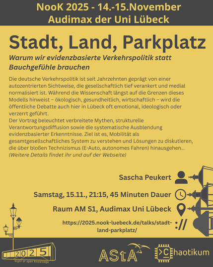 Oben steht "NooK 2025 - 14.-15.November - Audimax der Uni Lübeck".
Dann kommt die Überschrift "Stadt, Land, Parkplatz" mit dem Untertitel "Warum wir evidenzbasierte Verkehrspolitik statt Bauchgefühle brauchen" und weiteren Details zum Vortrag.
Beschreibungstext: "Die deutsche Verkehrspolitik ist seit Jahrzehnten geprägt von einer autozentrierten Sichtweise, die gesellschaftlich tief verankert und medial normalisiert ist. Während die Wissenschaft längst auf die Grenzen dieses Modells hinweist – ökologisch, gesundheitlich, wirtschaftlich – wird die öffentliche Debatte auch hier in Lübeck oft emotional, ideologisch oder verzerrt geführt.
Der Vortrag beleuchtet verbreitete Mythen, strukturelle Verantwortungsdiffusion sowie die systematische Ausblendung evidenzbasierter Erkenntnisse. Ziel ist es, Mobilität als gesamtgesellschaftliches System zu verstehen und Lösungen zu diskutieren, die über bloßen Technizismus (E-Auto, autonomes Fahren) hinausgehen…
(Weitere Details findet ihr und auf der Webseite)"
Folgende Informationen sind außerdem zum Vortrag gegeben:
Speaker: Sascha Peukert
Zeit: Samstag, 15.11., 21:15, 45 Minuten Dauer
Ort: Raum AM S1, Audimax Uni Lübeck
Website: https://2025.nook-luebeck.de/talks/stadt-land-parkplatz/
Unten im Bild ist das Logo der NooK, das Uni-Luebeck-Audimax mit einer 2025 auf den Glasfenster und eine Laternenstange mit drei Gaslaternen. Daneben das Logo des AStA der Uni Lübeck und des Chaotikums.