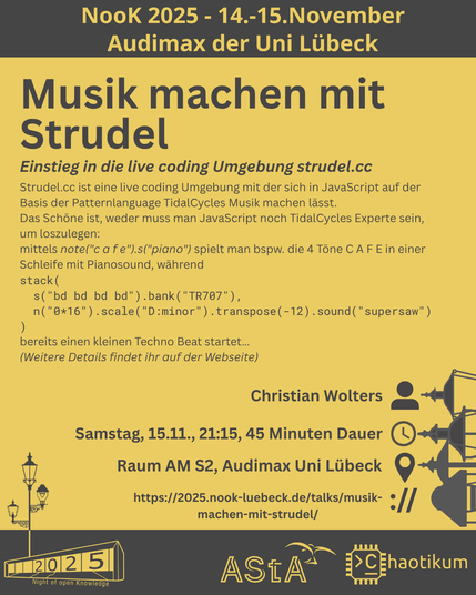 Oben steht "NooK 2025 - 14.-15.November - Audimax der Uni Lübeck".
Dann kommt die Überschrift "Musik machen mit Strudel" mit dem Untertitel "Einstieg in die live coding Umgebung strudel.cc" und weiteren Details zum Vortrag.
Beschreibungstext: "Strudel.cc ist eine live coding Umgebung mit der sich in JavaScript auf der Basis der Patternlanguage TidalCycles Musik machen lässt.
Das Schöne ist, weder muss man JavaScript noch TidalCycles Experte sein, um loszulegen:
mittels note("c a f e").s("piano") spielt man bspw. die 4 Töne C A F E in einer Schleife mit Pianosound, während
stack(
s("bd bd bd bd").bank("TR707"),
n("0*16").scale("D:minor").transpose(-12).sound("supersaw")
)
bereits einen kleinen Techno Beat startet…
(Weitere Details findet ihr auf der Webseite)"
Folgende Informationen sind außerdem zum Vortrag gegeben:
Speaker: Christian Wolters
Zeit: Samstag, 15.11., 21:15, 45 Minuten Dauer
Ort: Raum AM S2, Audimax Uni Lübeck
Website: https://2025.nook-luebeck.de/talks/musik-machen-mit-strudel/
Unten im Bild ist das Logo der NooK, das Uni-Luebeck-Audimax mit einer 2025 auf den Glasfenster und eine Laternenstange mit drei Gaslaternen. Daneben das Logo des AStA der Uni Lübeck und des Chaotikums.