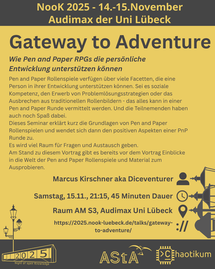 Oben steht "NooK 2025 - 14.-15.November - Audimax der Uni Lübeck".
Dann kommt die Überschrift "Gateway to Adventure" mit dem Untertitel "Wie Pen and Paper RPGs die persönliche Entwicklung unterstützen könnenc" und weiteren Details zum Vortrag.
Beschreibungstext: "Pen and Paper Rollenspiele verfügen über viele Facetten, die eine Person in ihrer Entwicklung unterstützen können. Sei es soziale Kompetenz, den Erwerb von Problemlösungsstrategien oder das Ausbrechen aus traditionellen Rollenbildern - das alles kann in einer Pen and Paper Runde vermittelt werden. Und die Teilnemenden haben auch noch Spaß dabei.
Dieses Seminar erklärt kurz die Grundlagen von Pen and Paper Rollenspielen und wendet sich dann den positiven Aspekten einer PnP Runde zu.
Es wird viel Raum für Fragen und Austausch geben.
Am Stand zu diesem Vortrag gibt es bereits vor dem Vortrag Einblicke in die Welt der Pen and Paper Rollenspiele und Material zum Ausprobieren."
Folgende Informationen sind außerdem zum Vortrag gegeben:
Speaker: Marcus Kirschner aka Diceventurer
Zeit: Samstag, 15.11., 21:15, 45 Minuten Dauer
Ort: Raum AM S3, Audimax Uni Lübeck
Website: https://2025.nook-luebeck.de/talks/gateway-to-adventure/
Unten im Bild ist das Logo der NooK, das Uni-Luebeck-Audimax mit einer 2025 auf den Glasfenster und eine Laternenstange mit drei Gaslaternen. Daneben das Logo des AStA der Uni Lübeck und des Chaotikums.