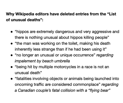 Why Wikipedia editors have deleted entries from the “List of unusual deaths”:

“hippos are extremely dangerous and very aggressive and there is nothing unusual about hippos killing people”
“the man was working on the toilet, making his death inherently less strange than if he had been using it”
“no longer an unusual or unique occurrence” regarding impalement by beach umbrella
“being hit by multiple motorcycles in a race is not an unusual death”
“fatalities involving objects or animals being launched into oncoming traffic are considered commonplace” regarding a Canadian couple’s fatal collision with a “flying bear”