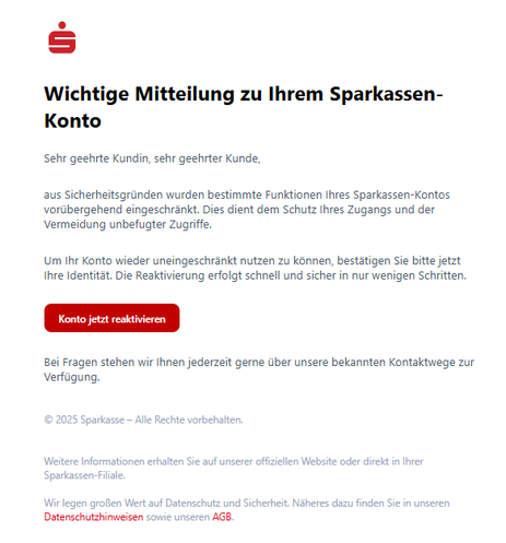 Screenshot einer E-Mail mit Logo der Sparkasse und Text: "
Wichtige Mitteilung zu Ihrem Sparkassen-Konto
Sehr geehrte Kundin, sehr geehrter Kunde,

aus Sicherheitsgründen wurden bestimmte Funktionen Ihres Sparkassen-Kontos vorübergehend eingeschränkt. Dies dient dem Schutz Ihres Zugangs und der Vermeidung unbefugter Zugriffe.

Um Ihr Konto wieder uneingeschränkt nutzen zu können, bestätigen Sie bitte jetzt Ihre Identität. Die Reaktivierung erfolgt schnell und sicher in nur wenigen Schritten.

Konto jetzt reaktivieren
Bei Fragen stehen wir Ihnen jederzeit gerne über unsere bekannten Kontaktwege zur Verfügung.

© 2025 Sparkasse – Alle Rechte vorbehalten.


Weitere Informationen erhalten Sie auf unserer offiziellen Website oder direkt in Ihrer Sparkassen-Filiale.

Wir legen großen Wert auf Datenschutz und Sicherheit. Näheres dazu finden Sie in unseren Datenschutzhinweisen sowie unseren AGB."