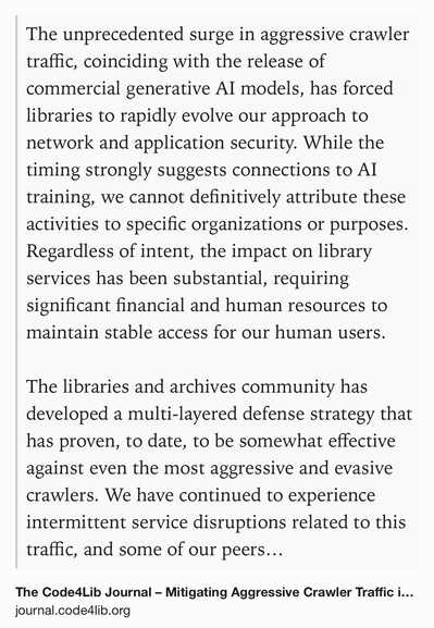 Text Shot: The unprecedented surge in aggressive crawler traffic, coinciding with the release of commercial generative AI models, has forced libraries to rapidly evolve our approach to network and application security. While the timing strongly suggests connections to AI training, we cannot definitively attribute these activities to specific organizations or purposes. Regardless of intent, the impact on library services has been substantial, requiring significant financial and human resources to maintain stable access for our human users.

The libraries and archives community has developed a multi-layered defense strategy that has proven, to date, to be somewhat effective against even the most aggressive and evasive crawlers. We have continued to experience intermittent service disruptions related to this traffic, and some of our peers now require logins for catalog access and block access to increasingly broad sets of IP addresses, sometimes representing entire countries. Although…