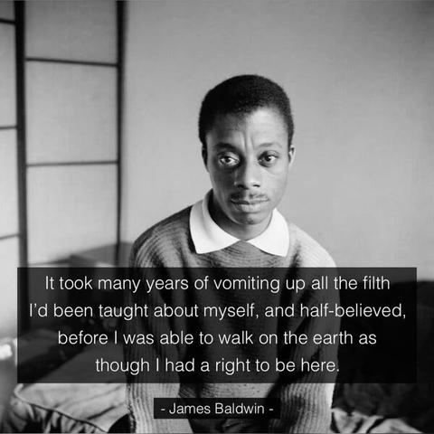It took many years of vomiting up all the filth I'd been taught about myself, and half-believed, before I was able to walk on the earth as though I had a right to be here.

James Baldwin -