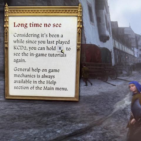 A photo of a screen, showing an image from the game Kingdom Come: Deliverance 2. There is a cobblestone street with a man in medieval clothing walking on the right, and some buildings and carts are visible further down the street. The focus of the photo is an in-game info box. The text reads:

Long time no see

Considering it’s been a while since you last played KCD2, you can hold R to see the in-game tutorials again.

General help on game mechanics is always available in the Help section of the Main menu.