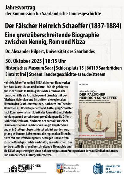 Plakat zum Vortrag mit folgendem Inhaltstext: Jahresvortrag der Kommission für Saarländische Landesgeschichte. Der Fälscher Heinrich Schaeffer (1837–1884). Eine grenzüberschreitende Biographie zwischen Nennig, Rom und Nizza. 30.10.2025 | 18:15 Uhr | Historisches Museum Saar (Schlossplatz 15 | 66119 Saarbrücken). Eintritt frei. Stream unter: www.landesgeschichte-saar.de/stream. Daraufhin folgt der eigentliche Inhaltstext (wird in extra gepostet). Neben diesem Text ist das Buchcover der Disseration von Alexander Hilpert über Heinrich Schaeffer zu sehen. Darunter die Logos des Historischen Museum Saar, der Kommission für Saarländische Landesgeschichte und der Universität des Saarlandes.