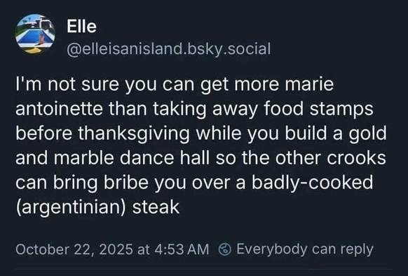 Elle
@elleisanisland.bsky.social
I'm not sure you can get more marie
antoinette than taking away food stamps
before thanksgiving while you build a gold
and marble dance hall so the other crooks
can bring bribe you over a badly-cooked
(argentinian) steak
October 22, 2025 at 4:53 AM & Everybody can reply
