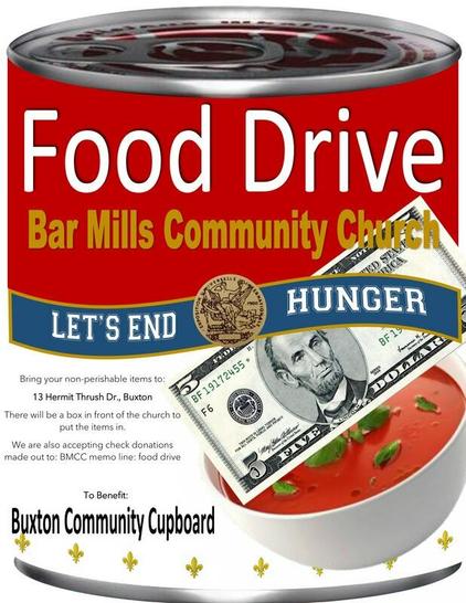 Food Drive
Bar Mills Community Church
Bring your non-perishable items to:
13 Hermit Thrush Dr., Buxton
There will be a box in front of the church to put the items in.
We are accepting check donations made out to: BMCC memo line: food drive
To benefit:
Buxton Community Cupboard