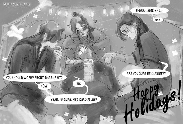 A sketchy black and white drawing that looks like a happy holidays postcard, featuring four man in a pillowfort. He Xuan is sleeping with an eyemask on, long haired, laying on the thighs of Xie Lian, still like the sleeping beauty, he has a on-going jenga game on the top of his stomach and a line of drool on the side of his half open mouth. Xie Lian supports him with a soft smile and a beautiful halo, looking holy and saint, while Yin Yu, on the right side, dark hair with a loose braid, hesitates in touching the Jenga tower. Hua Cheng is on the other side, face half hidden by his bang, long hair loose, with a side braid, he is touching his lips, irritated, thinking on how he will move the jenga after Yin Yu. Theres a beautiful cursive "Happy Holidays!" on the right down corner. Dialogue follows:

Yin Yu: H-Hua Chengzhu, uhm, are you sure he is asleep?
Hua Cheng: Tsk, yeah, I'm sure, he's dead asleep. Now you should worry about the burrito.