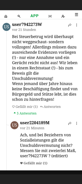 Screenshot der Kommentarspalte unter dem verknüpften Artikel von Helena Steinhaus.
User1 schimpft darüber, dass bei Steuerbetrug mitnichten weggeschaut werde, aber es müssten ja Beweise vorliegen, und bis dahin gelte die Unschuldsvermutung. Wenn aber jemand jahrelang keine Beschäftigung finde und von  der Stütze lebe, sei das schon zu hinterfragen!
Darauf User2:
"Ach, und bei Beziehern von Sozialleistungen gilt die Unschuldsvermutung nicht? Messen Sie mit zweierlei Maß, User1?"