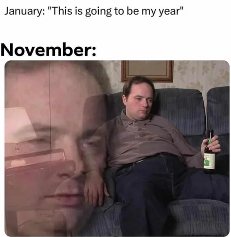 MEME, 
Text at top: "January: "This is going to be my year"

November:
Photo of a dude sitting on a counch with a beer, looking totally downtrodden, spiritually exhausted, and done with it. Superimposed is a translucent close up of the dude's face with the same dead expression.