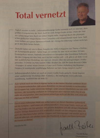 Editorial-Seite des zuvor genannten Magazins. Die untersten zwei Absätze lauten: "Zum Schluß noch ein Wort in eigener Sache: In den letzten Wochen meldeten diverse Computerzeitschriften, daß unsere Redaktion via Internet Kontakt zu rechtsradikalen Gruppen hat. Leider stimmt das bedingt - unter unseren Mitarbeitern war ein »Killervirus«, der kurzzeitig unerkannt im Verborgenen sein Unwesen trieb. Das ist uns mehr als unangenehm, aber man kommt einfach gar nicht auf die Idee, evtl. eine solche Laus im Pelz zu haben!
Durch einen hilfreichen Wink von außen kamen wir diesem Redakteur gottseidank auf die Schliche - und haben uns selbstverständlich, ohne lange Faxen, noch am selben Tag fristlos von ihm getrennt. Die gesamte Redaktion und alle übrigen Mitarbeiter unseres Verlags distanzieren sich ausdrücklich sowohl von den verqueren Ideen als auch den Machenschaften solcher Gruppen und Vereinigungen und werden auch in Zukunft alles tun, um solchen Leuten das Handwerk zu legen und Ihnen keinesfalls als Forum zu dienen."