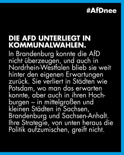 Die AfD unterliegt in Kommunalwahlen.

Die AfD unterliegt in Kommunalwahlen. In Brandenburg konnte die AfD nicht überzeugen, und auch in Nordrhein-Westfalen blieb sie weit hinter den eigenen Erwartungen zurück. Sie verliert in Städten wie Potsdam, wo man das erwarten konnte, aber auch in ihren Hochburgen - in mittelgroßen und kleinen Städten in Sachsen, Brandenburg und Sachsen-Anhalt.
Ihre Strategie, von unten heraus die Politik aufzumischen, greift nicht.