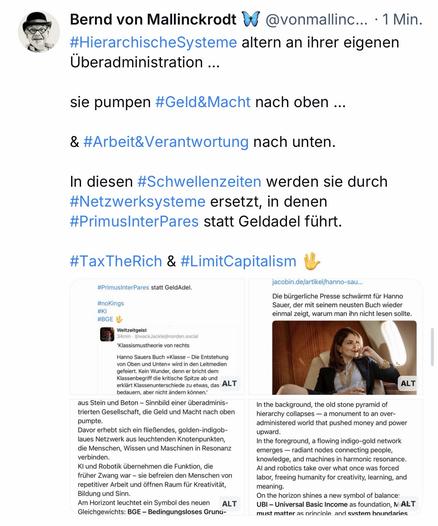 Bernd von Mallinckrodt W
@vonmallinc... • 1 Min.
#HierarchischeSysteme altern an ihrer eigenen
Überadministration ...
sie pumpen #Geld&Macht nach oben ...
& #Arbeit&Verantwortung nach unten.
In diesen #Schwellenzeiten werden sie durch #Netzwerksysteme ersetzt, in denen #PrimusInterPares statt Geldadel führt.
#TaxTheRich & #LimitCapitalism🖖
