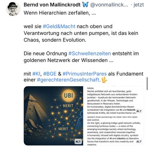 Bernd von Mallinckrodt W @vonmallinck... • jetzt Wenn Hierarchien zerfallen, ...
weil sie #Geld&Macht nach oben und Verantwortung nach unten pumpen, ist das kein Chaos, sondern Evolution.
Die neue Ordnung #Schwellenzeiten entsteht im goldenen Netzwerk der Wissenden ...
mit #KI, #BGE & #PrimusInterPares als Fundament einer #gerechterenGesellschaft.
UBI
• MERIT
MERIT
SYST
ALT
leitete.🖖