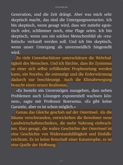 Im Grunde gut

Generation, und die Zeit drangt. Aber was mich sehr
skeptisch macht, das sind die Untergangsszenarien. Ich
bin skeptisch, wenn gesagt wird, dass wir zutiefst egoistisch oder, schlimmer noch, eine Plage seien. Ich bin
skeptisch, wenn uns ein solches Menschenbild als «realistisch» verkauft werden soll. Und ich bin skeptisch,
wenn unser Untergang als unvermeidlich hingestellt
wird.

Zu viele Umweltschiitzer unterschatzen die Wehrhaftigkeit des Menschen. Und ich fiirchte, dass ihr Zynismus
zu einer sich selbst erfiillenden Prophezeiung werden
kann, ein Nocebo, die entmutigt und die Erderwdarmung
dadurch nur beschleunigt. Auch die Klimabewegung
braucht einen neuen Realismus.

«Es besteht ein Unvermogen zuzugeben, dass neben
Problemen auch Losungen exponentiell wachsen konnen», sagte mir Professor Boersema. «Es gibt keine
Garantie, aber es ist schon moglich.»

Genau das Gleiche geschah auf der Osterinsel. Als die
Baume verschwanden, entwickelten die Bewohner neue
Landwirtschaftstechniken, die mehr Nahrung einbrachten. Kurz gesagt, die wahre Geschichte der Osterinsel ist
eine Geschichte von Widerstandsfiahigkeit und Einfallsreichtum. Es ist keine Botschaft einer Katastrophe, es ist
eine Quelle der Hoffnung.