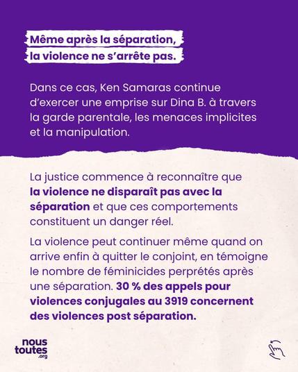 Diapositive découpée sur la largeur, violet foncé en haut, blanc en bas.

Partie supérieure. Titre sur bandeau blanc : “Même après la séparation, la violence ne s'arrête pas”.

Texte : “Dans ce cas, Ken Samara continue d'exercer une emprise sur Dina B. à travers la garde parentale, les menaces implicites et la manipulation”

Partie inférieure.Texte : “La justice commence à reconnaître que la violence ne disparaît pas avec la séparation et que ces comportements constituent un danger réel.
La violence peut continuer même quand on arrive enfin à quitter le conjoint, en témoigne le nombre de féminicides perpétrés après une séparation”, texte en gras : “30% des appels pour violence conjugale au 39 19 concernent des violences post séparation”. 