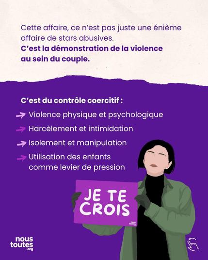 Diapositive découpée sur la largeur, violet foncé en haut, blanc en bas.

Partie supérieure. Texte : “Cette affaire, ce n'est pas juste une énième affaire de stars abusive”, texte en gras : “c'est la démonstration de la violence au sein du couple”.

La partie inférieure, avec un titre en gras : “C’est du contrôle coercitif”, et de 4 éléments précédés par une flèche :

“Violence physique et psychologique,

Harcèlement et intimidation,

Isolement et manipulation,

Utilisation des enfants comme levier de pression”.


Animation : Une personne, brune, cheveux courts, habillée chaudement avec des gants, porte une pancarte sur lequel est notée : “Je te crois”. 