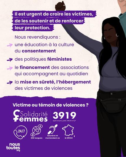 Diapositive découpée sur la largeur, blanc en haut, violet foncé en bas.

Partie supérieure. Titre sur bandeau violet : “Il est urgent de croire les victimes, de les soutenir et de renforcer leur protection”

Le texte est composé d'une première phrase : “Nous revendiquons : “, et d'une liste de 4 éléments précédés par une flèche : 

“Une éducation à la culture du consentement,

des politiques féministes,

le financement des associations qui accompagnent au quotidien,

La mise en sûreté, l'hébergement des victimes de violences”.


Partie inférieure. Texte : “Victime ou témoin de violence ?”

En dessous, vous avez le logo de solidarité femme 39 19, avec 4 petites vignettes pour déterminer les avantages de ce service : 

24 sur 7,

En 200 langues, 

Accès sourdEs et malentendantEs,

Partout en France et dans les DROM.


Animation qui prend toute la partie droite de la Diapositive : une personne cheveux long, brune de peau foncée, portant des boucles d'oreilles, lève son bras droit avec le poing fermé. 