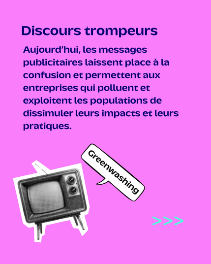 Il est écrit : Discours trompeurs
Aujourd'hui les messages publicitaires laissent place à la confusion et permettent aux entreprises qui polluent et exloitent les populaition de dissimuler leurs impacts et leur pratiques