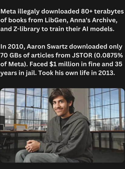 Meta illegaly downloaded 80+ terabytes
of books from LibGen, Anna's Archive,
and Z-library to train their Al models.
In 2010, Aaron Swartz downloaded only
70 GBs of articles from JSTOR (0.0875%
of Meta). Faced $1 million in fine and 35
years in jail. Took his own life in 2013.