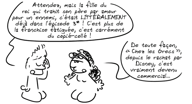 Jason, dépité : « Attendez, mais la fille de roi qui trahit son père par amour pour un ennemi, c'était LITTÉRALEMENT déjà dans l'épisode 3* ! C'est plus de la franchise fatiguée, c'est carrément du copié-collé ! » Médée : « De toute façon, “Chez les Grecs”, depuis le rachat par Disney, c'est vraiment devenu commercial… »