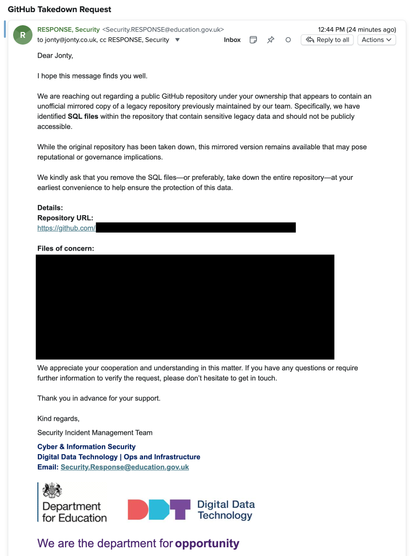 A screenshot of an email, it reads:

Dear Jonty,
 
I hope this message finds you well.
 
We are reaching out regarding a public GitHub repository under your ownership that appears to contain an unofficial mirrored copy of a legacy repository previously maintained by our team. Specifically, we have identified SQL files within the repository that contain sensitive legacy data and should not be publicly accessible.
 
While the original repository has been taken down, this mirrored version remains available that may pose reputational or governance implications.
 
We kindly ask that you remove the SQL files—or preferably, take down the entire repository—at your earliest convenience to help ensure the protection of this data.

Details:
Repository URL: [REDACTED]

Files of concern: [REDACTED]

We appreciate your cooperation and understanding in this matter. If you have any questions or require further information to verify the request, please don’t hesitate to get in touch.
 
Thank you in advance for your support.
 
Kind regards,
Security Incident Management Team
Cyber & Information Security 
Digital Data Technology | Ops and Infrastructure
Email: Security.Response@education.gov.uk

[logo of the Department for Education]