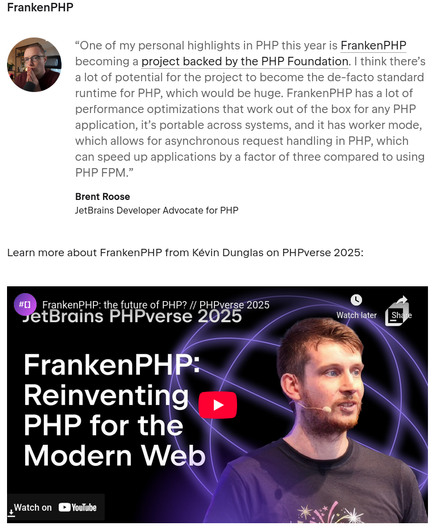 Brent Roose mentioning FrankenPHP as one of his personal favorite highlights in Jetbrains' "State of PHP"

> One of my personal highlights in PHP this year is FrankenPHP becoming a project backed by the PHP Foundation. I think there’s a lot of potential for the project to become the de-facto standard runtime for PHP, which would be huge. FrankenPHP has a lot of performance optimizations that work out of the box for any PHP application, it’s portable across systems, and it has worker mode, which allows for asynchronous request handling in PHP, which can speed up applications by a factor of three compared to using PHP FPM.