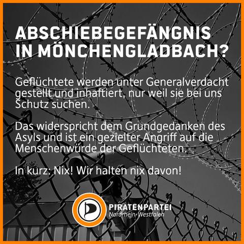 Bildtext: Abschiebegefängnis in Mönchengladbach?
Geflüchtete werden unter Generalverdacht gestellt und inhaftiert, nur weil sie bei uns Schutz suchen. 
Das widerspricht dem Grundgedanken des Asyls und ist ein gezielter Angriff auf die Menschenwürde der Geflüchteten.
In kurz: Nix! Wir halten nix davon!
Piratenpartei Nordrhein-Westfalen.
Bildhintergrund: Foto eines Maschendrahtzaunes mit Natodraht und einer Überwachungskamera vor einem barrackenähnlichen Gebäude.