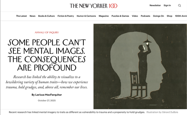 screenshot of the top of the article. It is titled Some People Can't See Mental Images. The Consequences Are Profound.
The sub-title reads Research has linked the ability to visualize to a bewildering variety of human traits—how we experience trauma, hold grudges, and, above all, remember our lives.