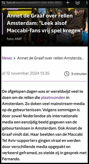 Screenshot van een deel van https://www.funx.nl/news/funx/e3a6b214-c2bd-43b6-8825-2af136b084ab/annet-de-graaf-over-rellen-amsterdam-leek-alsof-maccabi-fans-vrij-spel-kregen
Annet de Graaf over rellen Amsterdam: "Leek alsof Maccabi-fans vrij spel kregen"
foto: ANP
di 12 november 2024 13:35
3 minuten
De afgelopen dagen was er wereldwijd veel te doen om de rellen die plaatsvonden in Amsterdam. Zo doken veel mainstream-media op de gebeurtenissen. Volgens sommigen is door zowel Nederlandse als internationale media een eenzijdig beeld gegeven van de gebeurtenissen in Amsterdam. Ook Annet de Graaf vindt dat. Haar beelden van de Maccabi Tel Aviv-supporters gingen viraal en werden door verschillende media opgepakt en verkeerd geframed, zo stelde zij in gesprek met Fernando.