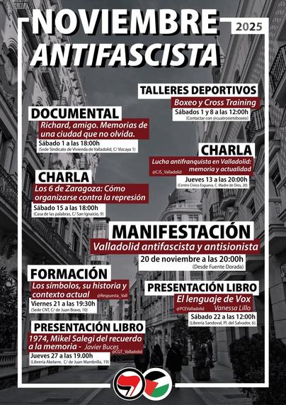 NOVIEMBRE ANTIFASCISTA

DOCUMENTAL
Richard, amigo. Memorias de una ciudad que no olvida. Sábado 1 a las 18:00 h.
(Sede del Sindicato de Vivienda de Valladolid, calle Vizcaya, 1)

CHARLA
Los 6 de Zaragoza: Cómo organizarse contra la represión
Sábado 15 a las 18:00 h (Casa de las palabras, C/ San Ignacio, 9)

FORMACIÓN
Los símbolos, su historia y contexto actual @Respuesta Vall
(Sede CNT, Calle de Juan Bravo, 10)
Jueves 27 a las 19:00 h

TALLERES DEPORTIVOS
Viernes 21 a las 19:30 h 
Boxeo y Cross Training Sábados 1 y 8 a las 12:00 h (Contactar con @cuatrosieteboxeo)

PRESENTACIÓN DEL LIBRO
1974, Mikel Salegi del recuerdo a la memoria - Javier Buces
(Librería Akelare, calle de Juan Mambrilla, 19) @CGT_Valladolid

CHARLA
Lucha antifranquista en Valladolid: memoria y actualidad
@CJS_Valladolid
Jueves 13 a las 20:00 h (Centro Cívico Esgueva, C. Madre de Dios, 20)
20 de noviembre a las 20:00 h


PRESENTACIÓN DEL LIBRO El lenguaje de Vox @PCEValladolid Vanessa Lillo
Sábado 22 a las 12:00 h (Librería Sandoval, Pl. del Salvador, 6)

MANIFESTACIÓN Valladolid antifascista y antisionista
(Desde Fuente Dorada)