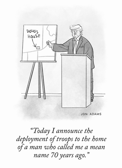 ( cartoon of trump )

“Today I announce the
deployment of troops to the home
of a man who called me a mean
name 70 years ago.”