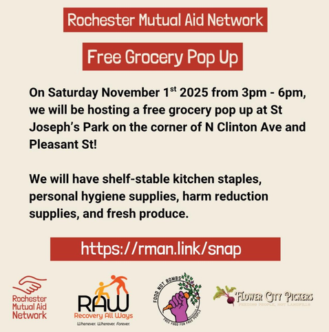 Rochester Mutual Aid Network

Free Grocery Pop Up

On Saturday, November 1st, 2025, from 3PM-6PM, we will be hosting a free grocery pop up at St. Joseph's Park on the corner of North Clinton Avenue and Pleasant Street!

We will have shelf-stable kitchen staples, personal hygiene supplies, harm reduction supplies, and fresh produce.