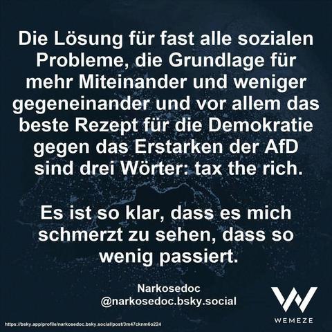Dunkelgrüner Hintergrund mit Zitat:"Die Lösung für fast alle sozialen Probleme, die Grundlage für mehr Miteinander und weniger gegeneinander und vor allem das beste Rezept für die Demokratie gegen das Erstarken der AfD sind drei Wörter: tax the rich.
Es ist so klar, dass es mich schmerzt zu sehen, dass so wenig passiert."
Narkosedoc
@narkosedoc.bsky.social
Ein Bild von Wemeze