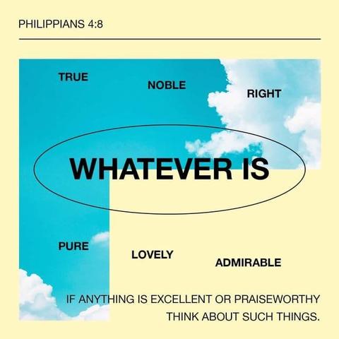 "Finally, brothers, whatever is true, whatever is honorable, whatever is just, whatever is pure, whatever is lovely, whatever is commendable, if there is any excellence, if there is anything worthy of praise, think about these things." - Philippians 4:8 (ESV)