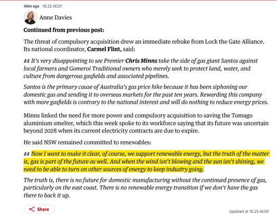 Anne Davies
Continued from previous post:
The threat of compulsory acquisition drew an immediate rebuke from Lock the Gate Alliance. Its national coordinator, Carmel Flint, said:
It’s very disappointing to see Premier Chris Minns take the side of gas giant Santos against local farmers and Gomeroi Traditional owners who merely seek to protect land, water, and culture from dangerous gasfields and associated pipelines.
Santos is the primary cause of Australia’s gas price hike because it has been siphoning our domestic gas and sending it to overseas markets for the past ten years. Rewarding this company with more gasfields is contrary to the national interest and will do nothing to reduce energy prices.
Minns linked the need for more power and compulsory acquisition to saving the Tomago aluminium smelter, which this week spoke to its workforce saying that its future was uncertain beyond 2028 when its current electricity contracts are due to expire.
He said NSW remained committed to renewables:
Now I want to make it clear, of course, we support renewable energy, but the truth of the matter is, gas is part of the future as well. And when the wind isn’t blowing and the sun isn’t shining, we need to be able to turn on other sources of energy to keep industry going.
The truth is, there is no future for domestic manufacturing without the continued presence of gas, particularly on the east coast. There is no renewable energy transition if we don’t have the gas there to b