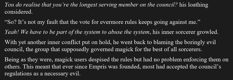 You do realise that you re the longest serving member on the council? his loathing considered.

“So? It’s not my fault that the vote for evermore rules keeps going against me.”

Yeah! We have to be part of the system to abuse the system, his inner sorcerer growled.

With yet another inner conflict put on hold, he went back to blaming the boringly evil council, the group that supposedly governed magick for the best of all sorcerers.

Being as they were, magick users despised the rules but had no problem enforcing them on others. This meant that ever since Empris was founded, most had accepted the council’s regulations as a necessary evil.